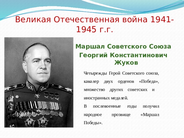 Великая Отечественная война 1941-1945 г.г. Маршал Советского Союза Георгий Константинович Жуков Четырежды Герой Советского союза, кавалер двух орденов «Победа», множество других советских и иностранных медалей. В послевоенные годы получил народное прозвище «Маршал Победы». 