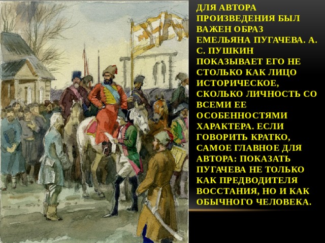 Для автора произведения был важен образ Емельяна Пугачева. А. С. Пушкин показывает его не столько как лицо историческое, сколько личность со всеми ее особенностями характера. Если говорить кратко, самое главное для автора: показать Пугачева не только как предводителя восстания, но и как обычного человека. 
