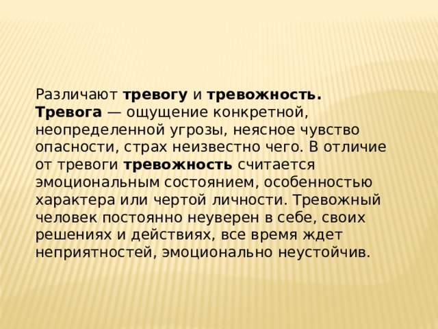 Различают тревогу и тревожность. Тревога — ощущение конкретной, неопределенной угрозы, неясное чувство опасности, страх неизвестно чего. В отличие от тревоги тревожность считается эмоциональным состоянием, особенностью характера или чертой личности. Тревожный человек постоянно неуверен в себе, своих решениях и действиях, все время ждет неприятностей, эмоционально неустойчив. 