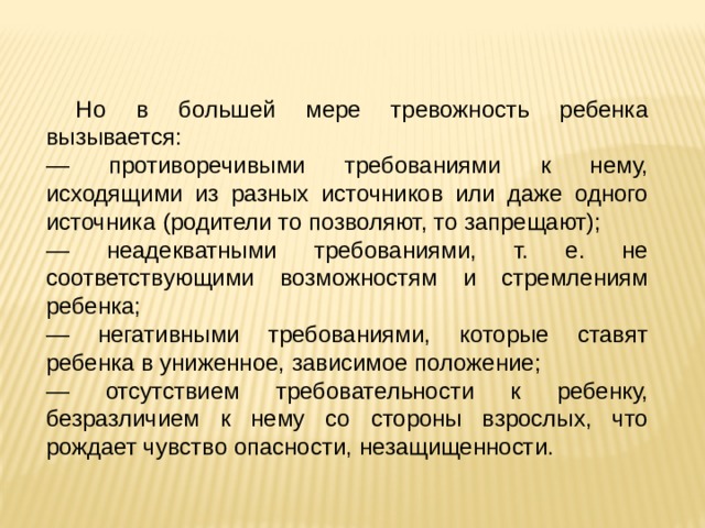 Но в большей мере тревожность ребенка вызывается: — противоречивыми требованиями к нему, исходящими из разных источников или даже одного источника (родители то позволяют, то запрещают); — неадекватными требованиями, т. е. не соответствующими возможностям и стремлениям ребенка; — негативными требованиями, которые ставят ребенка в униженное, зависимое положение; — отсутствием требовательности к ребенку, безразличием к нему со стороны взрослых, что рождает чувство опасности, незащищенности. 