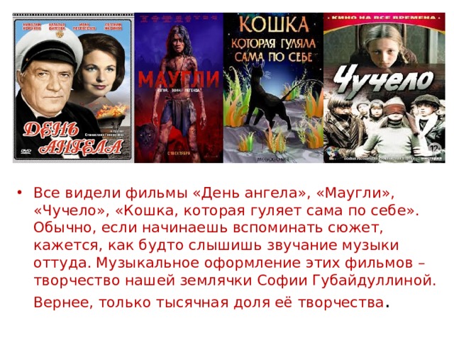 Все видели фильмы «День ангела», «Маугли», «Чучело», «Кошка, которая гуляет сама по себе». Обычно, если начинаешь вспоминать сюжет, кажется, как будто слышишь звучание музыки оттуда. Музыкальное оформление этих фильмов – творчество нашей землячки Софии Губайдуллиной. Вернее, только тысячная доля её творчества . 