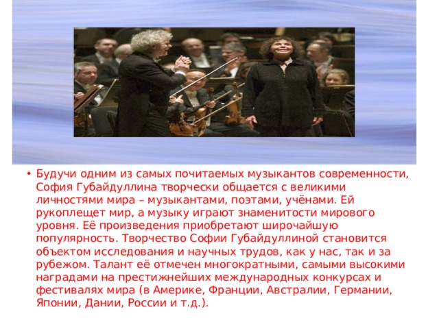 Будучи одним из самых почитаемых музыкантов современности, София Губайдуллина творчески общается с великими личностями мира – музыкантами, поэтами, учёнами. Ей рукоплещет мир, а музыку играют знаменитости мирового уровня. Её произведения приобретают широчайшую популярность. Творчество Софии Губайдуллиной становится объектом исследования и научных трудов, как у нас, так и за рубежом. Талант её отмечен многократными, самыми высокими наградами на престижнейших международных конкурсах и фестивалях мира (в Америке, Франции, Австралии, Германии, Японии, Дании, России и т.д.). 