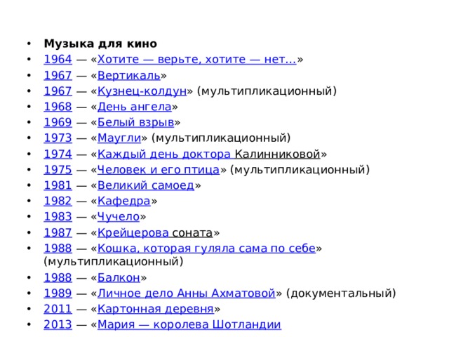 Музыка для кино  1964  — « Хотите — верьте, хотите — нет… » 1967  — « Вертикаль » 1967  — « Кузнец-колдун » (мультипликационный) 1968  — « День ангела » 1969  — « Белый взрыв » 1973  — « Маугли » (мультипликационный) 1974  — « Каждый день доктора Калинниковой » 1975  — « Человек и его птица » (мультипликационный) 1981  — « Великий самоед » 1982  — « Кафедра » 1983  — « Чучело » 1987  — « Крейцерова соната » 1988  — « Кошка, которая гуляла сама по себе » (мультипликационный) 1988  — « Балкон » 1989  — « Личное дело Анны Ахматовой » (документальный) 2011  — « Картонная деревня » 2013  — « Мария — королева Шотландии 