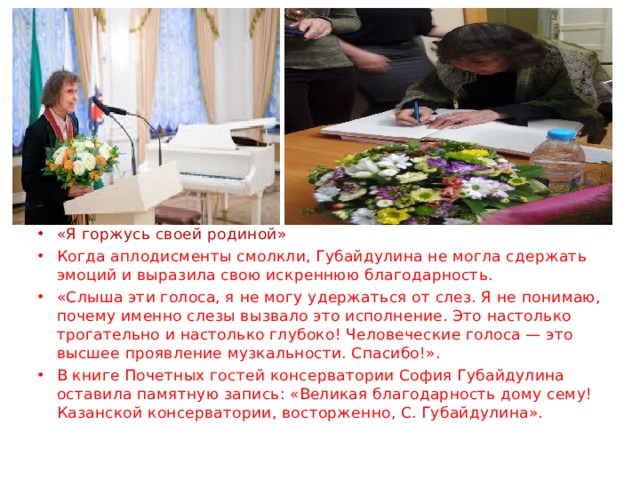 «Я горжусь своей родиной» Когда аплодисменты смолкли, Губайдулина не могла сдержать эмоций и выразила свою искреннюю благодарность. «Слыша эти голоса, я не могу удержаться от слез. Я не понимаю, почему именно слезы вызвало это исполнение. Это настолько трогательно и настолько глубоко! Человеческие голоса — это высшее проявление музкальности. Спасибо!». В книге Почетных гостей консерватории София Губайдулина оставила памятную запись: «Великая благодарность дому сему! Казанской консерватории, восторженно, С. Губайдулина». 