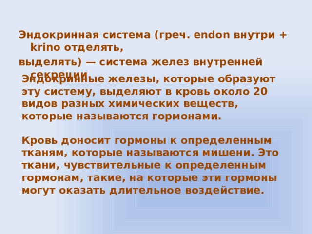 Эндокринная система (греч. endon внутри + krino отделять, выделять) — система желез внутренней секреции. Эндокринные железы, которые образуют эту систему, выделяют в кровь около 20 видов разных химических веществ, которые называются гормонами. Кровь доносит гормоны к определенным тканям, которые называются мишени. Это ткани, чувствительные к определенным гормонам, такие, на которые эти гормоны могут оказать длительное воздействие. 