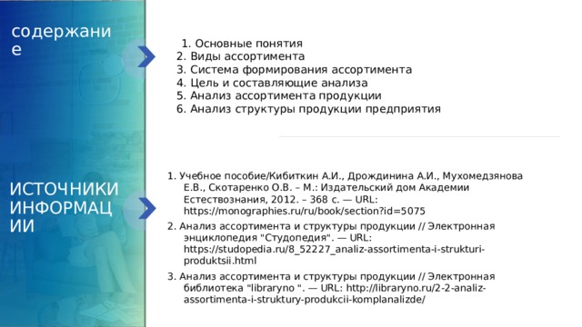 содержание  1. Основные понятия  2. Виды ассортимента  3. Система формирования ассортимента   4. Цель и составляющие анализа  5. Анализ ассортимента продукции  6. Анализ структуры продукции предприятия 1. Учебное пособие/Кибиткин А.И., Дрождинина А.И., Мухомедзянова Е.В., Скотаренко О.В. – М.: Издательский дом Академии Естествознания, 2012. – 368 с. — URL: https://monographies.ru/ru/book/section?id=5075 2. Анализ ассортимента и структуры продукции // Электронная энциклопедия 