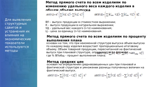 Метод прямого счета по всем изделиям по изменению удельного веса каждого изделия в общем объеме выпуска Для выявления структурных сдвигов и устранения их влияния на экономические показатели используются методы ВП – выпуск продукции в стоимостном выражении; К – выпуск продукции в натуральном выражении; УД – удельный вес каждого (i-го) наименования; Ц – цена за единицу (i-го) наименования. Метод прямого счета по всем изделиям по проценту выполнения плана основан на том, что при неизменной структуре выпуска объем выпуска по каждому виду изделия возрастает пропорционально итоговому объему. Объем товарной продукции, пересчитанной на фактический выпуск при плановой структуре, определяется по формуле:  где % ВПобщ – процент выполнения плана. Метод средних цен основан на определении средневзвешенных цен при плановой и фактической структуре и умножении разницы полученных величин на фактический выпуск. 