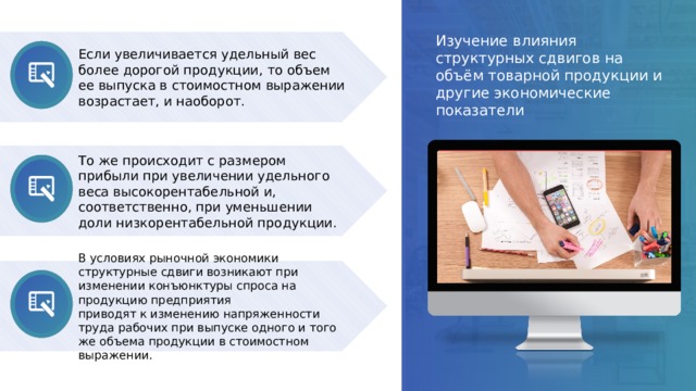 Изучение влияния структурных сдвигов на объём товарной продукции и другие экономические показатели Если увеличивается удельный вес более дорогой продукции, то объем ее выпуска в стоимостном выражении возрастает, и наоборот. То же происходит с размером прибыли при увеличении удельного веса высокорентабельной и, соответственно, при уменьшении доли низкорентабельной продукции. В условиях рыночной экономики структурные сдвиги возникают при изменении конъюнктуры спроса на продукцию предприятия приводят к изменению напряженности труда рабочих при выпуске одного и того же объема продукции в стоимостном выражении. 