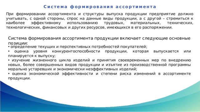 Система формирования ассортимента   При формировании ассортимента и структуры выпуска продукции предприятие должно учитывать, с одной стороны, спрос на данные виды продукции, а с другой – стремиться к наиболее эффективному использованию трудовых, материальных, технических, технологических, финансовых и других ресурсов, имеющихся в его распоряжении.  Система формирования ассортимента продукции включает следующие основные позиции:  определение текущих и перспективных потребностей покупателей;  оценка уровня конкурентоспособности продукции, которая выпускается или планируется к выпуску;  изучение жизненного цикла изделий и принятия своевременных мер по внедрению новых, более совершенных видов продукции и изъятие из производственной программы морально устаревших и экономически неэффективных изделий;  оценка экономической эффективности и степени риска изменений в ассортименте продукции. 