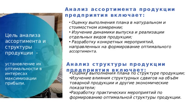 Анализ ассортимента продукции предприятия включает:  Оценку выполнения плана в натуральном и стоимостном измерении;  Изучение динамики выпуска и реализации отдельных видов продукции;  Разработку конкретных мероприятий, направленных на формирование оптимального ассортимента. Цель анализа ассортимента и структуры продукции   - установление их оптимальности в интересах максимизации прибыли. Анализ структуры продукции предприятия включает:  Оценку выполнения плана по структуре продукции; Изучение влияния структурных сдвигов на объём товарной продукции и другие экономические показатели; Разработку практических мероприятий по формированию оптимальной структуры продукции. 