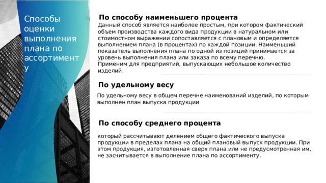Способы оценки выполнения плана по ассортименту По способу наименьшего процента Данный способ является наиболее простым, при котором фактический объем производства каждого вида продукции в натуральном или стоимостном выражении сопоставляется с плановым и определяется выполнением плана (в процентах) по каждой позиции. Наименьший показатель выполнения плана по одной из позиций принимается за уровень выполнения плана или заказа по всему перечню. Применим для предприятий, выпускающих небольшое количество изделий. По удельному весу По удельному весу в общем перечне наименований изделий, по которым выполнен план выпуска продукции По способу среднего процента который рассчитывают делением общего фактического выпуска продукции в пределах плана на общий плановый выпуск продукции. При этом продукция, изготовленная сверх плана или не предусмотренная им, не засчитывается в выполнение плана по ассортименту. 