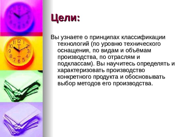 Цели: Вы узнаете о принципах классификации технологий (по уровню технического  оснащения, по видам и объёмам производства, по отраслям и подклассам). Вы научитесь определять и характеризовать производство конкретного продукта и обосновывать выбор методов его производства.  