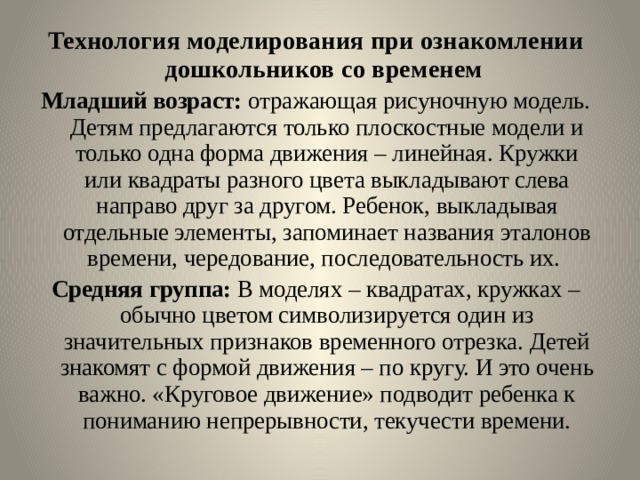 Технология моделирования при ознакомлении дошкольников со временем  Младший возраст: отражающая рисуночную модель. Детям предлагаются только плоскостные модели и только одна форма движения – линейная. Кружки или квадраты разного цвета выкладывают слева направо друг за другом. Ребенок, выкладывая отдельные элементы, запоминает названия эталонов времени, чередование, последовательность их. Средняя группа: В моделях – квадратах, кружках – обычно цветом символизируется один из значительных признаков временного отрезка. Детей знакомят с формой движения – по кругу. И это очень важно. «Круговое движение» подводит ребенка к пониманию непрерывности, текучести времени. 