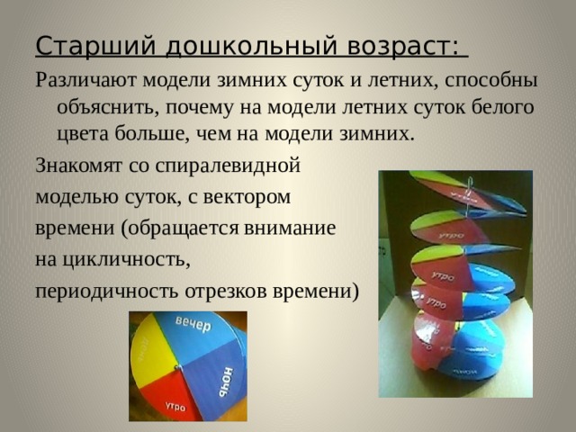 Старший дошкольный возраст: Различают модели зимних суток и летних, способны объяснить, почему на модели летних суток белого цвета больше, чем на модели зимних. Знакомят со спиралевидной моделью суток, с вектором времени (обращается внимание на цикличность, периодичность отрезков времени)  