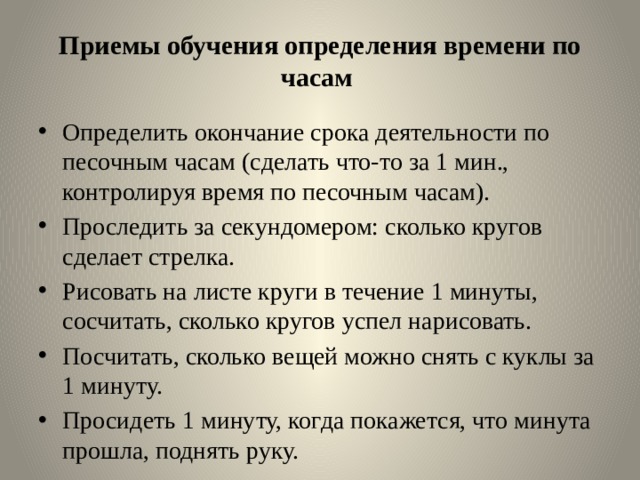 Приемы обучения определения времени по часам  Определить окончание срока деятельности по песочным часам (сделать что-то за 1 мин., контролируя время по песочным часам). Проследить за секундомером: сколько кругов сделает стрелка. Рисовать на листе круги в течение 1 минуты, сосчитать, сколько кругов успел нарисовать. Посчитать, сколько вещей можно снять с куклы за 1 минуту. Просидеть 1 минуту, когда покажется, что минута прошла, поднять руку. 