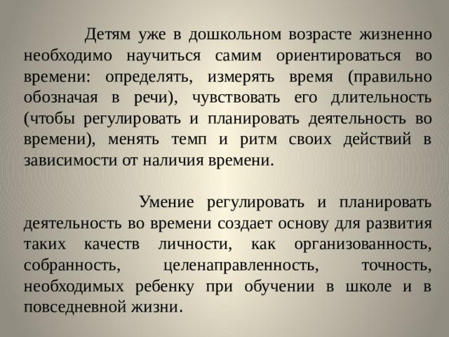  Детям уже в дошкольном возрасте жизненно необходимо научиться самим ориентироваться во времени: определять, измерять время (правильно обозначая в речи), чувствовать его длительность (чтобы регулировать и планировать деятельность во времени), менять темп и ритм своих действий в зависимости от наличия времени.  Умение регулировать и планировать деятельность во времени создает основу для развития таких качеств личности, как организованность, собранность, целенаправленность, точность, необходимых ребенку при обучении в школе и в повседневной жизни . 