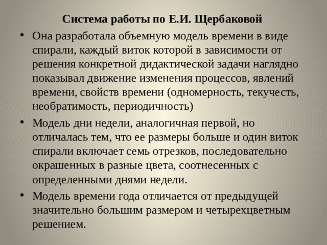 Система работы по Е.И. Щербаковой Она разработала объемную модель времени в виде спирали, каждый виток которой в зависимости от решения конкретной дидактической задачи наглядно показывал движение изменения процессов, явлений времени, свойств времени (одномерность, текучесть, необратимость, периодичность) Модель дни недели, аналогичная первой, но отличалась тем, что ее размеры больше и один виток спирали включает семь отрезков, последовательно окрашенных в разные цвета, соотнесенных с определенными днями недели. Модель времени года отличается от предыдущей значительно большим размером и четырехцветным решением.  
