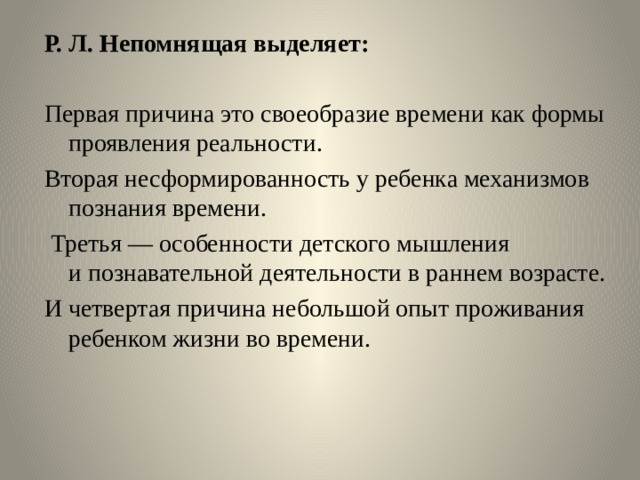 Р. Л. Непомнящая выделяет: Первая причина это своеобразие времени как формы проявления реальности. Вторая несформированность у ребенка механизмов познания времени.  Третья — особенности детского мышления и познавательной деятельности в раннем возрасте. И четвертая причина небольшой опыт проживания ребенком жизни во времени.    