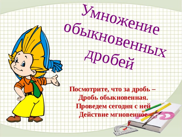 Умножение обыкновенных дробей  Посмотрите, что за дробь –  Дробь обыкновенная.  Проведем сегодня с ней  Действие мгновенное 