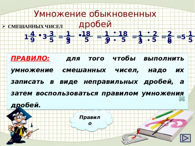 Умножение обыкновенных дробей  СМЕШАННЫХ ЧИСЕЛ 13 2 13 • 26 1 18 18 4 • 13 3   • • = = = = 3 = 5 1 5 9 9 5 1 5 5 5 5 9 • •   ПРАВИЛО:  для того чтобы выполнить умножение смешанных чисел, надо их записать в виде неправильных дробей, а затем воспользоваться правилом умножения дробей. Правило 19 