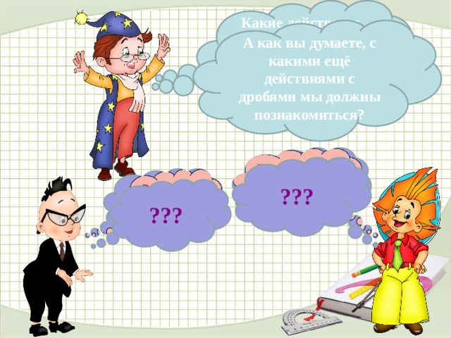 Какие действия с обыкновенными дробями мы уже умеем выполнять?  А как вы думаете, с какими ещё действиями с дробями мы должны познакомиться?   Вычитание ( - ) ???   Сложение ( + ) ??? В данном варианте презентации анимацию сделала автоматической, по времени, чтобы комиссии было удобнее просматривать. В презентации, используемой на уроке, анимация по щелчку, по мере поступления ответов детей. 4 