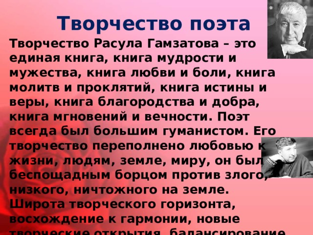 Творчество поэта Творчество Расула Гамзатова – это единая книга, книга мудрости и мужества, книга любви и боли, книга молитв и проклятий, книга истины и веры, книга благородства и добра, книга мгновений и вечности. Поэт всегда был большим гуманистом. Его творчество переполнено любовью к жизни, людям, земле, миру, он был беспощадным борцом против злого, низкого, ничтожного на земле. Широта творческого горизонта, восхождение к гармонии, новые творческие открытия, балансирование между таинственным и познанным, небесным и земным – это основные черты его таланта. 