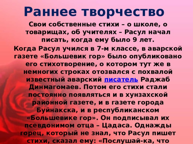 Раннее творчество Свои собственные стихи – о школе, о товарищах, об учителях – Расул начал писать, когда ему было 9 лет. Когда Расул учился в 7-м классе, в аварской газете «Большевик гор» было опубликовано его стихотворение, о котором тут же в немногих строках отозвался с похвалой известный аварский  писатель  Раджаб Динмагомаев. Потом его стихи стали постоянно появляться и в хунзахской районной газете, и в газете города Буйнакска, и в республиканском «Большевике гор». Он подписывал их псевдонимом отца – Цадаса. Однажды горец, который не знал, что Расул пишет стихи, сказал ему: «Послушай-ка, что случилось с твоим уважаемым отцом? Раньше, прочитав его стихи один только раз, я запоминал их сразу наизусть, а теперь даже понять не могу!» Тогда Расул решил сделать имя отца своей фамилией и стал подписываться так: Расул Гамзатов. 