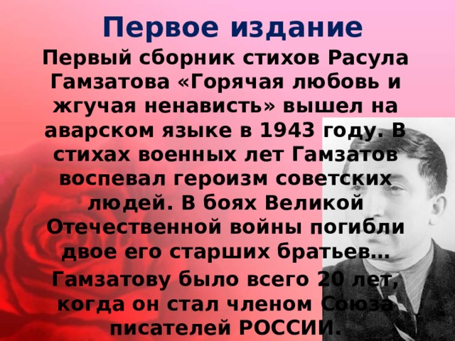 Первое издание Первый сборник стихов Расула Гамзатова «Горячая любовь и жгучая ненависть» вышел на аварском языке в 1943 году. В стихах военных лет Гамзатов воспевал героизм советских людей. В боях Великой Отечественной войны погибли двое его старших братьев… Гамзатову было всего 20 лет, когда он стал членом Союза писателей РОССИИ. 