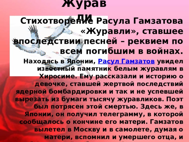 Журавли  Стихотворение Расула Гамзатова «Журавли», ставшее впоследствии песней – реквием по всем погибшим в войнах. Находясь в Японии,  Расул Гамзатов  увидел известный памятник белым журавлям в Хиросиме. Ему рассказали и историю о девочке, ставшей жертвой последствий ядерной бомбардировки и так и не успевшей вырезать из бумаги тысячу журавликов. Поэт был потрясен этой смертью. Здесь же, в Японии, он получил телеграмму, в которой сообщалось о кончине его матери. Гамзатов вылетел в Москву и в самолете, думая о матери, вспомнил и умершего отца, и погибших на войне братьев. И та хиросимская девочка с бумажными журавликами не уходила из памяти. Вот так и родилось стихотворение, которое начиналось этими строчками: 