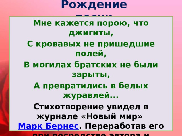 Рождение песни Мне кажется порою, что джигиты, С кровавых не пришедшие полей, В могилах братских не были зарыты, А превратились в белых журавлей... Стихотворение увидел в журнале «Новый мир»  Марк Бернес . Переработав его при посредстве автора и переводчика Наума Гребнева, Бернес прочитал его Яну Френкелю и попросил его написать музыку… Так появилась песня. 