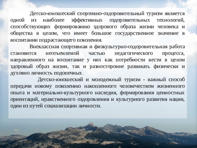  Детско-юношеский спортивно-оздоровительный туризм является одной из наиболее эффективных оздоровительных технологий, способствующих формированию здорового образа жизни человека и общества в целом, что имеет большое государственное значение в воспитании подрастающего поколения.  Внеклассная спортивная и физкультурно-оздоровительная работа становится неотъемлемой частью педагогического процесса, направленного на воспитание у них как потребности вести в целом здоровый образ жизни, так и разносторонне развивать физически и духовно личность подопечных .  Детско-юношеский и молодежный туризм - важный способ передачи новому поколению накопленного человечеством жизненного опыта и материально-культурного наследия, формирования ценностных ориентаций, нравственного оздоровления и культурного развития нации, один из путей социализации личности. 