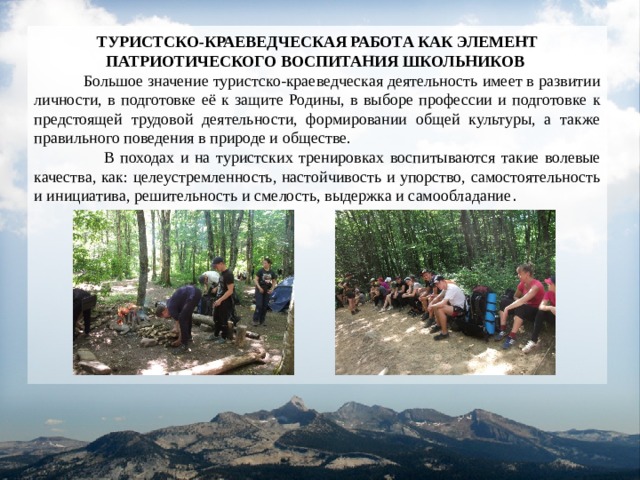 ТУРИСТСКО-КРАЕВЕДЧЕСКАЯ РАБОТА КАК ЭЛЕМЕНТ ПАТРИОТИЧЕСКОГО ВОСПИТАНИЯ ШКОЛЬНИКОВ   Большое значение туристско-краеведческая деятельность имеет в развитии личности, в подготовке её к защите Родины, в выборе профессии и подготовке к предстоящей трудовой деятельности, формировании общей культуры, а также правильного поведения в природе и обществе.  В походах и на туристских тренировках воспитываются такие волевые качества, как: целеустремленность, настойчивость и упорство, самостоятельность и инициатива, решительность и смелость, выдержка и самообладание . 