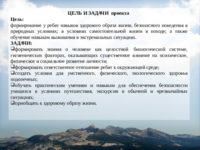 ЦЕЛЬ И ЗАДАЧИ проекта  Цель: формирование у ребят навыков здорового образа жизни, безопасного поведения в природных условиях; в условиях самостоятельной жизни в походе; а также обучение навыкам выживания в экстремальных ситуациях. ЗАДАЧИ: формировать знания о человеке как целостной  биологической системе, гигиенических факторах, оказывающих существенное влияние на психическое, физическое и социальное развитие личности; формировать ответственное отношение ребят к окружающей среде; создать условия для умственного, физического, экологического здоровья подопечных; обучать практическим умениям и навыкам для обеспечения безопасности учащихся в условиях путешествия, экскурсии в обычной и чрезвычайных ситуациях; приобщать к здоровому образу жизни. 