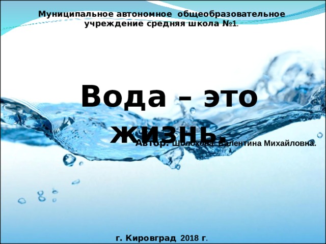 Муниципальное автономное общеобразовательное учреждение средняя школа № 1 Вода – это жизнь. Автор:  Шолохова Валентина Михайловна.  г. Кировград  2018 г . 