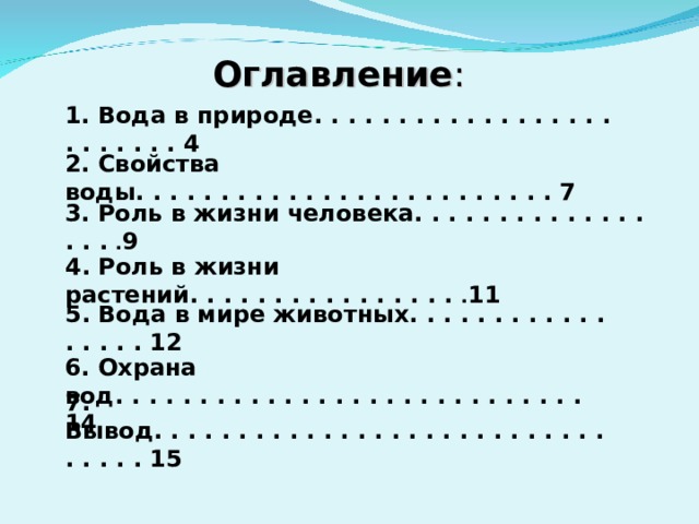 Оглавление : 1. Вода в природе. . . . . . . . . . . . . . . . . . . . . . . . . 4 2. Свойства воды. . . . . . . . . . . . . . . . . . . . . . . . . 7 3. Роль в жизни человека. . . . . . . . . . . . . . . . . . 9 4. Роль в жизни растений. . . . . . . . . . . . . . . . . 11 5. Вода в мире животных. . . . . . . . . . . . . . . . . 12 6. Охрана вод. . . . . . . . . . . . . . . . . . . . . . . . . . . .14 7. Вывод. . . . . . . . . . . . . . . . . . . . . . . . . . . . . . . . 15 