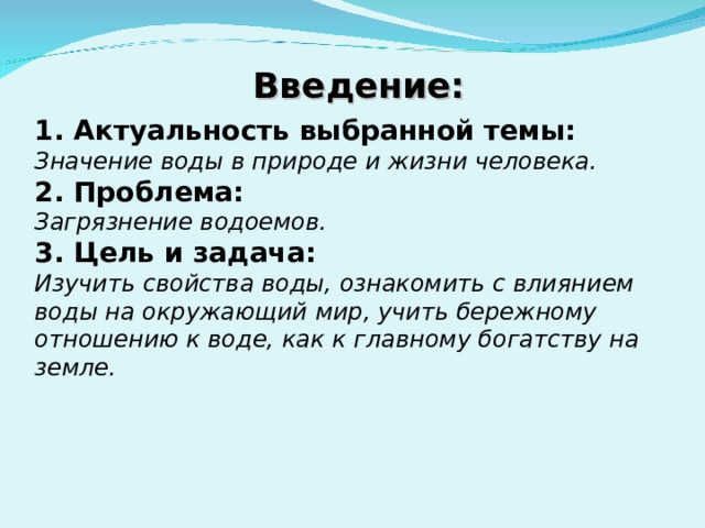 Введение: 1. Актуальность выбранной темы: Значение воды в природе и жизни человека. 2. Проблема: Загрязнение водоемов. 3. Цель и задача: Изучить свойства воды, ознакомить с влиянием воды на окружающий мир, учить бережному отношению к воде, как к главному богатству на земле.  