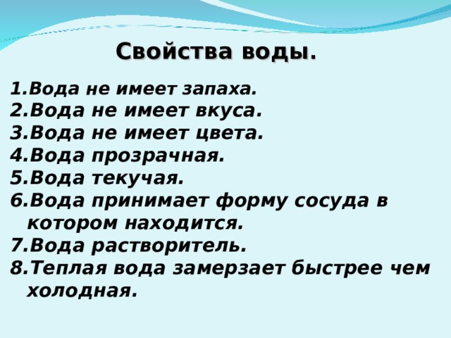 Свойства воды . Вода не имеет запаха. Вода не имеет вкуса. Вода не имеет цвета. Вода прозрачная. Вода текучая. Вода принимает форму сосуда в котором находится. Вода растворитель. Теплая вода замерзает быстрее чем холодная.   