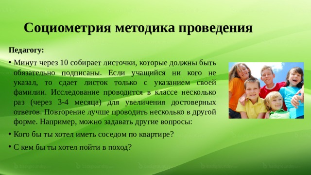 Социометрия методика проведения Педагогу: Минут через 10 собирает листочки, которые должны быть обязательно подписаны. Если учащийся ни кого не указал, то сдает листок только с указанием своей фамилии. Исследование проводится в классе несколько раз (через 3-4 месяца) для увеличения достоверных ответов. Повторение лучше проводить несколько в другой форме. Например, можно задавать другие вопросы: Кого бы ты хотел иметь соседом по квартире? С кем бы ты хотел пойти в поход? 