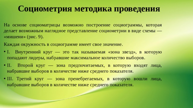 Социометрия методика проведения На основе социоматрицы возможно построение социограммы, которая делает возможным наглядное представление социометрии в виде схемы — «мишени» (рис. 9). Каждая окружность в социограмме имеет свое значение. I. Внутренний круг — это так называемая «зона звезд», в которую попадают лидеры, набравшие максимальное количество выборов. II. Второй круг — зона предпочитаемых, в которую входят лица, набравшие выборов в количестве ниже среднего показателя. III. Третий круг — зона пренебрегаемых, в которую вошли лица, набравшие выборов в количестве ниже среднего показателя. 