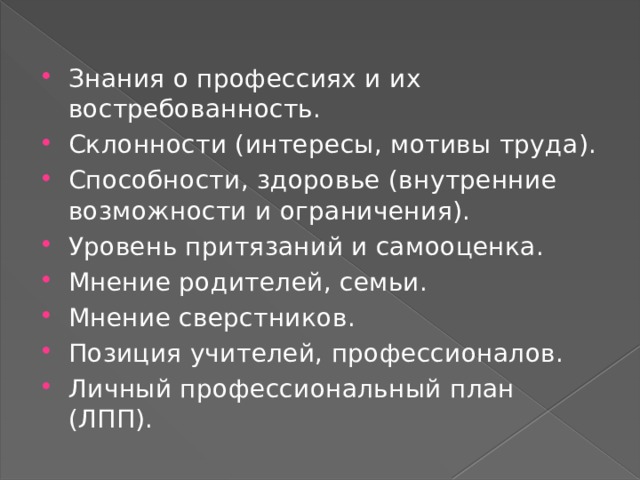 Знания о профессиях и их востребованность. Склонности (интересы, мотивы труда). Способности, здоровье (внутренние возможности и ограничения). Уровень притязаний и самооценка. Мнение родителей, семьи. Мнение сверстников. Позиция учителей, профессионалов. Личный профессиональный план (ЛПП). 