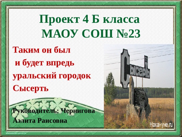 Проект 4 Б класса  МАОУ СОШ №23 Таким он был  и будет впредь уральский городок Сысерть Руководитель: Чернигова Аэлита Раисовна 