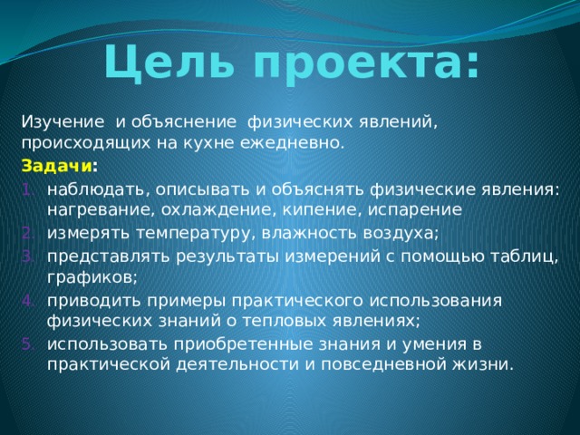 Цель проекта: Изучение и объяснение физических явлений, происходящих на кухне ежедневно. Задачи : наблюдать, описывать и объяснять физические явления: нагревание, охлаждение, кипение, испарение измерять температуру, влажность воздуха; представлять результаты измерений с помощью таблиц, графиков; приводить примеры практического использования физических знаний о тепловых явлениях; использовать приобретенные знания и умения в практической деятельности и повседневной жизни. 