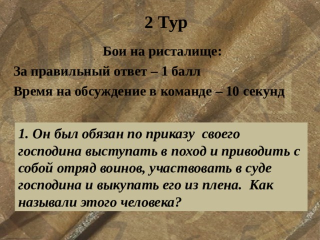 2 Тур Бои на ристалище: За правильный ответ – 1 балл Время на обсуждение в команде – 10 секунд  1. Он был обязан по приказу  своего господина выступать в поход и приводить с собой отряд воинов, участвовать в суде господина и выкупать его из плена.  Как называли этого человека? 