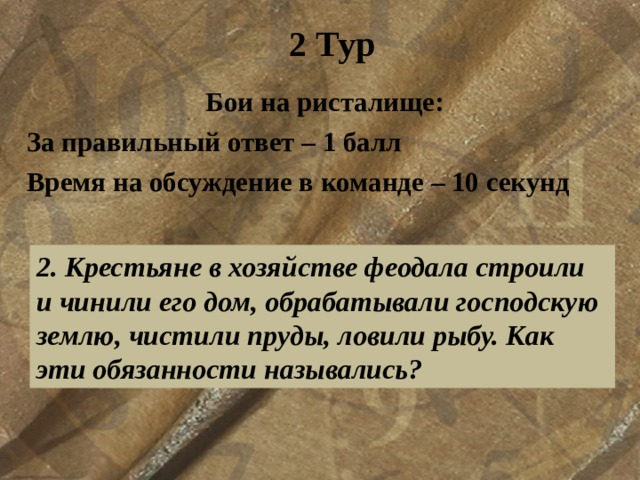 2 Тур Бои на ристалище: За правильный ответ – 1 балл Время на обсуждение в команде – 10 секунд  2. Крестьяне в хозяйстве феодала строили и чинили его дом, обрабатывали господскую землю, чистили пруды, ловили рыбу. Как эти обязанности назывались?  