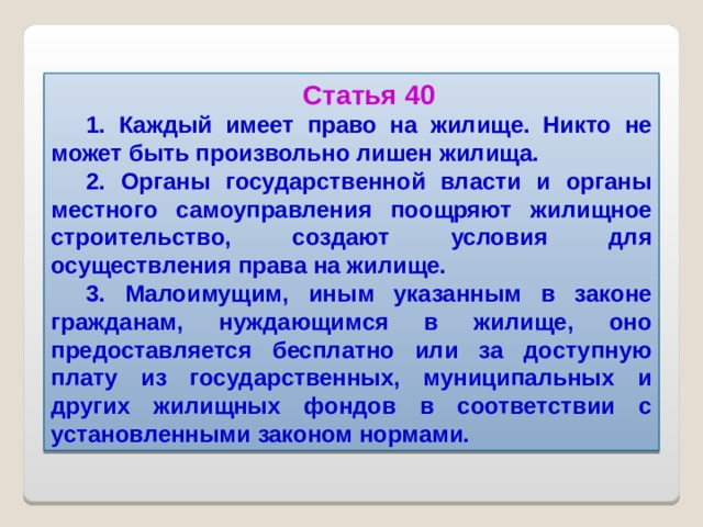 Статья 40 1. Каждый имеет право на жилище. Никто не может быть произвольно лишен жилища. 2. Органы государственной власти и органы местного самоуправления поощряют жилищное строительство, создают условия для осуществления права на жилище. 3. Малоимущим, иным указанным в законе гражданам, нуждающимся в жилище, оно предоставляется бесплатно или за доступную плату из государственных, муниципальных и других жилищных фондов в соответствии с установленными законом нормами.  