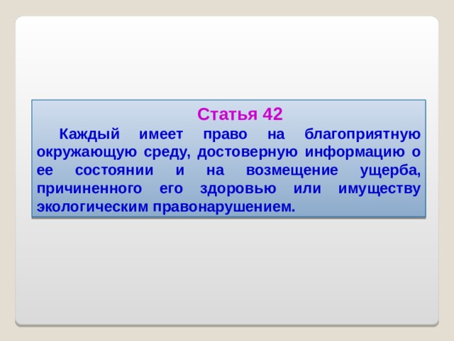 Статья 42 Каждый имеет право на благоприятную окружающую среду, достоверную информацию о ее состоянии и на возмещение ущерба, причиненного его здоровью или имуществу экологическим правонарушением.  