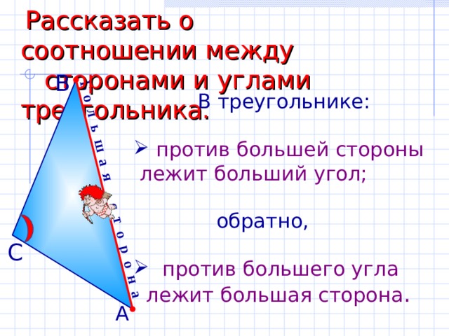 Б о л ь ш а я с т о р о н а  Рассказать о соотношении между  сторонами и углами треугольника. В  В треугольнике:  против большей стороны  лежит больший угол;  обратно,  против большего угла  лежит большая сторона . С А 