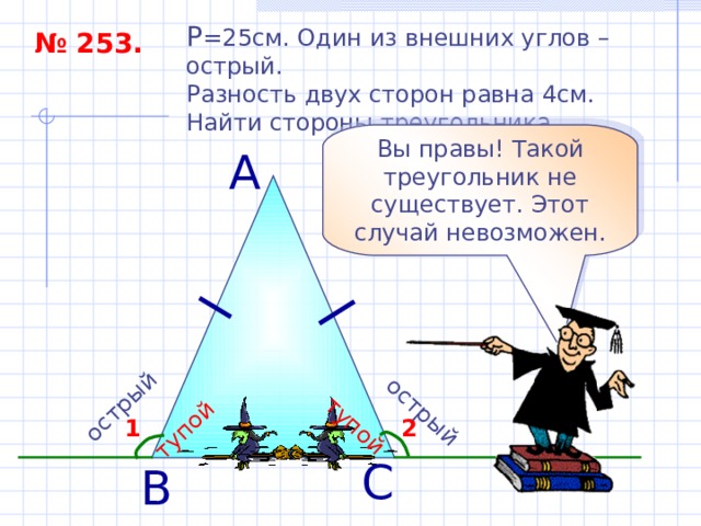 острый тупой острый тупой P = 25см. Один из внешних углов – острый. Разность двух сторон равна 4см. Найти стороны треугольника. № 253. Вы правы! Такой треугольник не существует. Этот случай невозможен. А 2 1 С В 