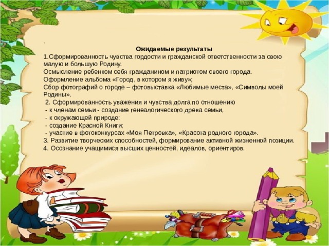 .  Ожидаемые результаты 1.Сформированность чувства гордости и гражданской ответственности за свою малую и большую Родину. Осмысление ребенком себя гражданином и патриотом своего города. Оформление альбома «Город, в котором я живу»; Сбор фотографий о городе – фотовыставка «Любимые места», «Символы моей Родины».  2. Сформированность уважения и чувства долга по отношению  - к членам семьи - создание генеалогического древа семьи,  - к окружающей природе:  - создание Красной Книги;  - участие в фотоконкурсах «Моя Петровка», «Красота родного города». 3. Развитие творческих способностей, формирование активной жизненной позиции. 4. Осознание учащимися высших ценностей, идеалов, ориентиров.  