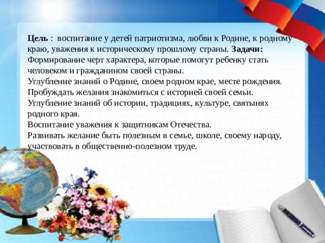 Цель : воспитание у детей патриотизма, любви к Родине, к родному краю, уважения к историческому прошлому страны. Задачи: Формирование черт характера, которые помогут ребенку стать человеком и гражданином своей страны. Углубление знаний о Родине, своем родном крае, месте рождения. Пробуждать желания знакомиться с историей своей семьи. Углубление знаний об истории, традициях, культуре, святынях родного края. Воспитание уважения к защитникам Отечества. Развивать желание быть полезным в семье, школе, своему народу, участвовать в общественно-полезном труде. 